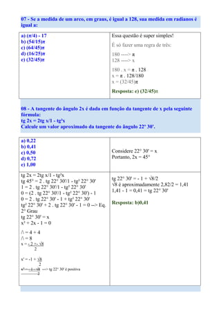 07 - Se a medida de um arco, em graus, é igual a 128, sua medida em radianos é
igual a:

a) (π/4) - 17                                  Essa questão é super simples!
b) (54/15)π
                                               É só fazer uma regra de três:
c) (64/45)π
d) (16/25)π                                    180 ----> π
e) (32/45)π                                    128 ----> x
                                               180 . x = π . 128
                                               x = π . 128/180
                                               x = (32/45)π
                                               Resposta: e) (32/45)π


08 - A tangente do ângulo 2x é dada em função da tangente de x pela seguinte
fórmula:
tg 2x = 2tg x/1 - tg²x
Calcule um valor aproximado da tangente do ângulo 22º 30'.

a) 0,22
b) 0,41
c) 0,50                                        Considere 22° 30' = x
d) 0,72                                        Portanto, 2x = 45°
e) 1,00

tg 2x = 2tg x/1 - tg²x
tg 45° = 2 . tg 22° 30'/1 - tg² 22° 30'        tg 22° 30' = - 1 + √8/2
1 = 2 . tg 22° 30'/1 - tg² 22° 30'             √8 é aproximadamente 2,82/2 = 1,41
0 = (2 . tg 22° 30'/1 - tg² 22° 30') - 1       1,41 - 1 = 0,41 = tg 22° 30'
0 = 2 . tg 22° 30' - 1 + tg² 22° 30'
tg² 22° 30' + 2 . tg 22° 30' - 1 = 0 --> Eq.   Resposta: b)0,41
2° Grau
tg 22° 30' = x
x² + 2x - 1 = 0
/ = 4 + 4
/ = 8
x = - 2 +- √8
        2

x' = -1 + √8
           2
x'' = - 1 - √8 ---> tg 22° 30' é positiva
             2
 