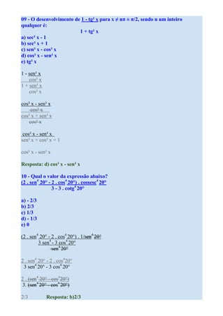 09 - O desenvolvimento de 1 - tg² x para x ≠ nπ ± π/2, sendo n um inteiro
qualquer é:
                         1 + tg² x
a) sec² x - 1
b) sec² x + 1
c) sen² x - cos² x
d) cos² x - sen² x
e) tg² x

1 - sen² x
    cos² x
1 + sen² x
    cos² x

cos² x - sen² x
    cos² x
cos² x + sen² x
   cos² x

 cos² x - sen² x
sen² x + cos² x = 1

cos² x - sen² x

Resposta: d) cos² x - sen² x

10 - Qual o valor da expressão abaixo?
(2 . sen4 20° - 2 . cos4 20°) . cossesc4 20°
                3 - 3 . cotg4 20°

a) - 2/3
b) 2/3
c) 1/3
d) - 1/3
e) 0

(2 . sen4 20° - 2 . cos4 20°) . 1/sen4 20°
         3 sen4 - 3 cos4 20°
                sen4 20°

2 . sen4 20° - 2 . cos420°
 3 sen4 20° - 3 cos4 20°

2 . (sen4 20° - cos420°)
3. (sen4 20° - cos4 20°)

2/3          Resposta: b)2/3
 