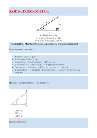 BASE DA TRIGONOMETRIA




                              p = Hipotenusa(H);
                          q = Cateto Oposto à α(CO);
                         r = Cateto Adjacente à α(CA)
Trigonometria: Medida do triângulo(especialmente o triângulo retângulo)

Seno, cosseno, tangente, ...


   •   Seno α = CO/H = q/p
   •   Cosseno α = CA/H = r/p
   •   Tangente α = Seno/Cosseno = CO/CA = q/r
   •   Cossecante α = 1/seno = H/CO = p/q (inverso do seno)
   •   Secante α = 1/cosseno = H/CA = p/r (inverso do cosseno)
   •   Cotangente α = 1/tangente = Cosseno/Seno = CA/CO = r/q (inverso da
       tangnte)



Relação Fundamental da Trigonometria:




       AB = a;
       BC = b;
       AC = c.

sen² α + cos² α = 1
 
