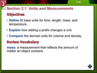 Section 2.1 Units and Measurements
• Define SI base units for time, length, mass, and
temperature.
mass: a measurement that reflects the amount of
matter an object contains
• Explain how adding a prefix changes a unit.
• Compare the derived units for volume and density.
 