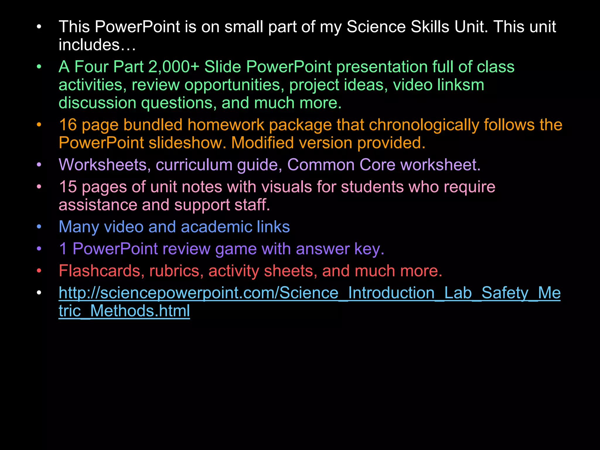 • This PowerPoint is on small part of my Science Skills Unit. This unit
includes…
• A Four Part 2,000+ Slide PowerPoint presentation full of class
activities, review opportunities, project ideas, video linksm
discussion questions, and much more.
• 16 page bundled homework package that chronologically follows the
PowerPoint slideshow. Modified version provided.
• Worksheets, curriculum guide, Common Core worksheet.
• 15 pages of unit notes with visuals for students who require
assistance and support staff.
• Many video and academic links
• 1 PowerPoint review game with answer key.
• Flashcards, rubrics, activity sheets, and much more.
• http://sciencepowerpoint.com/Science_Introduction_Lab_Safety_Me
tric_Methods.html
 