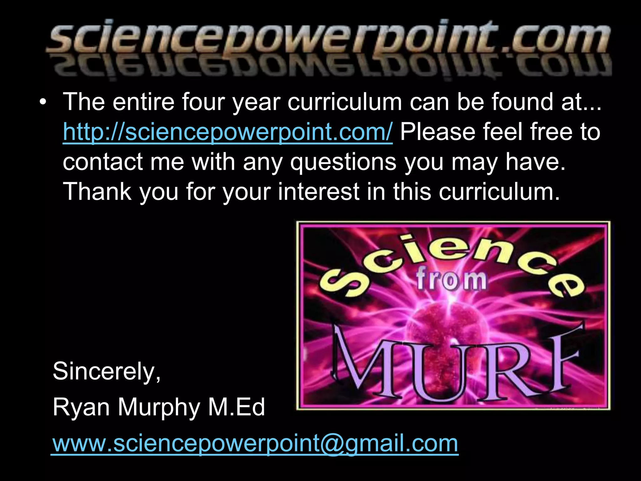 • The entire four year curriculum can be found at...
http://sciencepowerpoint.com/ Please feel free to
contact me with any questions you may have.
Thank you for your interest in this curriculum.
Sincerely,
Ryan Murphy M.Ed
www.sciencepowerpoint@gmail.com
 