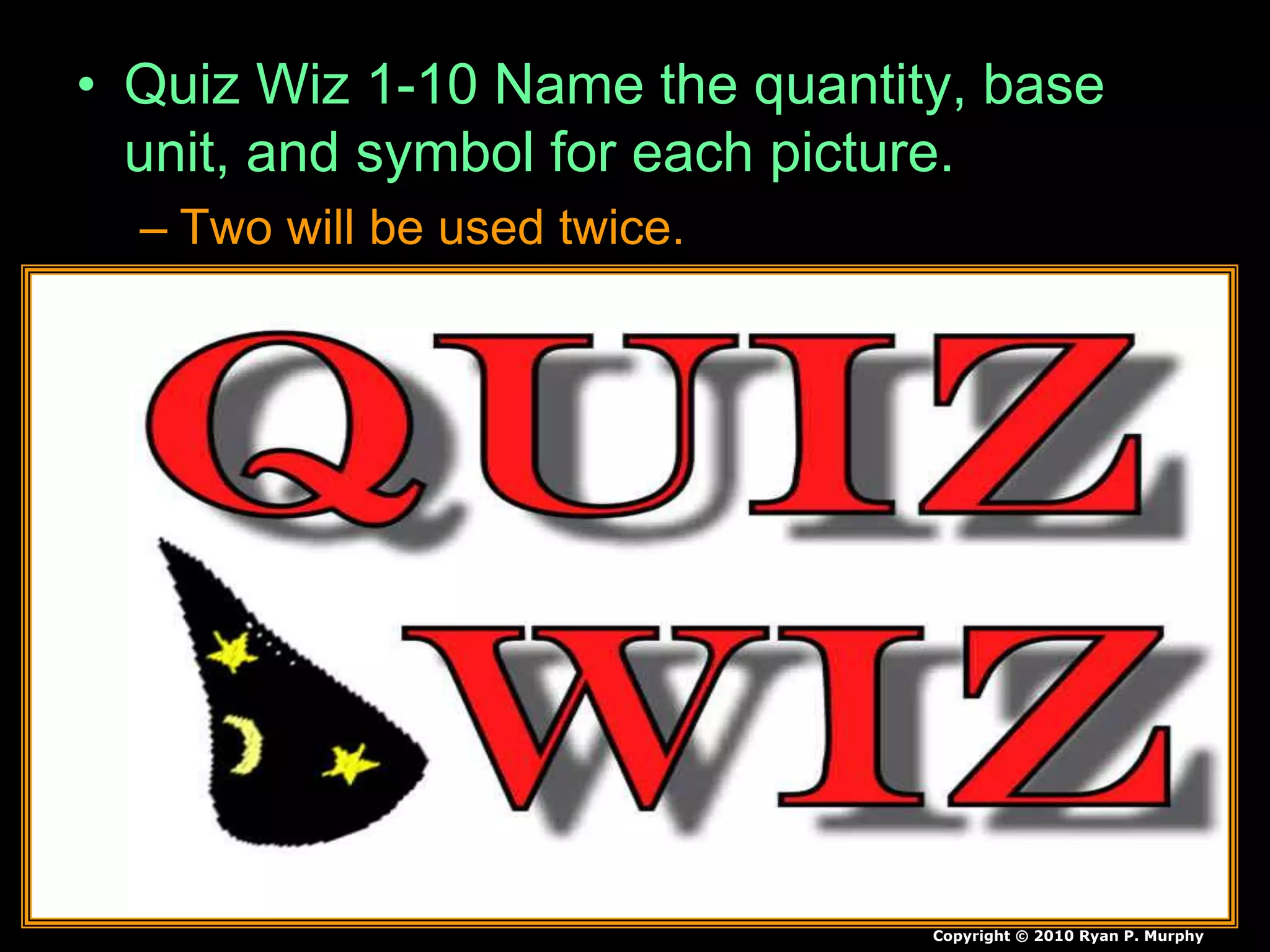 • Quiz Wiz 1-10 Name the quantity, base
unit, and symbol for each picture.
– Two will be used twice.
Copyright © 2010 Ryan P. Murphy
 