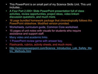 • This PowerPoint is on small part of my Science Skills Unit. This unit
includes…
• A Four Part 2,000+ Slide PowerPoint presentation full of class
activities, review opportunities, project ideas, video linksm
discussion questions, and much more.
• 16 page bundled homework package that chronologically follows the
PowerPoint slideshow. Modified version provided.
• Worksheets, curriculum guide, Common Core worksheet.
• 15 pages of unit notes with visuals for students who require
assistance and support staff.
• Many video and academic links
• 1 PowerPoint review game with answer key.
• Flashcards, rubrics, activity sheets, and much more.
• http://sciencepowerpoint.com/Science_Introduction_Lab_Safety_Me
tric_Methods.html
 