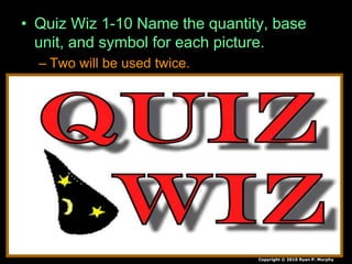• Quiz Wiz 1-10 Name the quantity, base
unit, and symbol for each picture.
– Two will be used twice.
Copyright © 2010 Ryan P. Murphy
 