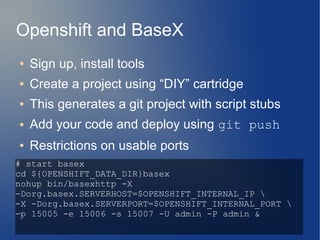 Openshift and BaseX
●   Sign up, install tools
●   Create a project using “DIY” cartridge
●   This generates a git project with script stubs
●   Add your code and deploy using git push
●   Restrictions on usable ports
# start basex
cd ${OPENSHIFT_DATA_DIR}basex
nohup bin/basexhttp -X
-Dorg.basex.SERVERHOST=$OPENSHIFT_INTERNAL_IP 
-X -Dorg.basex.SERVERPORT=$OPENSHIFT_INTERNAL_PORT 
-p 15005 -e 15006 -s 15007 -U admin -P admin &
 