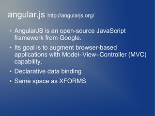 angular.js http://angularjs.org/
●   AngularJS is an open-source JavaScript
    framework from Google.
●   Its goal is to augment browser-based
    applications with Model–View–Controller (MVC)
    capability.
●   Declarative data binding
●   Same space as XFORMS
 