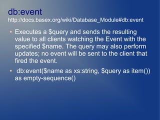 db:event
http://docs.basex.org/wiki/Database_Module#db:event
●   Executes a $query and sends the resulting
    value to all clients watching the Event with the
    specified $name. The query may also perform
    updates; no event will be sent to the client that
    fired the event.
●   db:event($name as xs:string, $query as item())
    as empty-sequence()
 