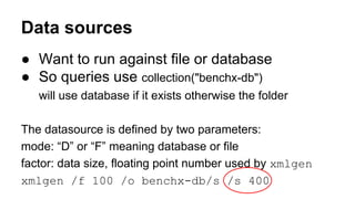 ● Want to run against file or database
● So queries use collection("benchx-db")
will use database if it exists otherwise the folder
The datasource is defined by two parameters:
mode: “D” or “F” meaning database or file
factor: data size, floating point number used by xmlgen
xmlgen /f 100 /o benchx-db/s /s 400
Data sources
 
