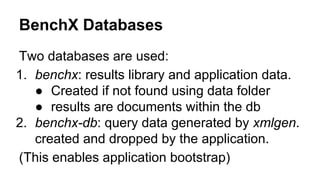BenchX Databases
Two databases are used:
1. benchx: results library and application data.
● Created if not found using data folder
● results are documents within the db
2. benchx-db: query data generated by xmlgen.
created and dropped by the application.
(This enables application bootstrap)
 