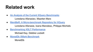 Related work
● An Analysis of the Current XQuery Benchmarks
Loredana Afanasiev, Maarten Marx
● MemBeR: A Micro-benchmark Repository for XQuery
Loredana Afanasie, Ioana Manolesc, Philippe Michiels
● Benchmarking XSLT Performance
Michael Kay, Debbie Lockett
● MonetDb XMark Benchmark
MonetDb
 
