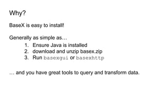 Why?
BaseX is easy to install!
Generally as simple as…
1. Ensure Java is installed
2. download and unzip basex.zip
3. Run basexgui or basexhttp
… and you have great tools to query and transform data.
 