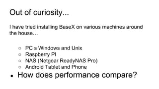 I have tried installing BaseX on various machines around
the house…
○ PC s Windows and Unix
○ Raspberry PI
○ NAS (Netgear ReadyNAS Pro)
○ Android Tablet and Phone
● How does performance compare?
Out of curiosity...
 