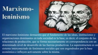 El marxismo-leninismo demuestra que el fundamento de las ideas, instituciones y
organizaciones dominantes en toda sociedad es la base, es decir, el conjunto de las
relaciones de producción, que se forma necesariamente en correspondencia con un
determinado nivel de desarrollo de las fuerzas productivas. La superestructura es un
sistema interconectado de fenómenos sociales que son engendrados por la base
económica e influyen activamente sobre la misma.
 