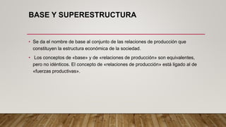 BASE Y SUPERESTRUCTURA
• Se da el nombre de base al conjunto de las relaciones de producción que
constituyen la estructura económica de la sociedad.
• Los conceptos de «base» y de «relaciones de producción» son equivalentes,
pero no idénticos. El concepto de «relaciones de producción» está ligado al de
«fuerzas productivas».
 