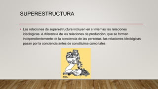 SUPERESTRUCTURA
• Las relaciones de superestructura incluyen en sí mismas las relaciones
ideológicas. A diferencia de las relaciones de producción, que se forman
independientemente de la conciencia de las personas, las relaciones ideológicas
pasan por la conciencia antes de constituirse como tales
 