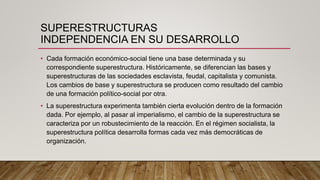 SUPERESTRUCTURAS
INDEPENDENCIA EN SU DESARROLLO
• Cada formación económico-social tiene una base determinada y su
correspondiente superestructura. Históricamente, se diferencian las bases y
superestructuras de las sociedades esclavista, feudal, capitalista y comunista.
Los cambios de base y superestructura se producen como resultado del cambio
de una formación político-social por otra.
• La superestructura experimenta también cierta evolución dentro de la formación
dada. Por ejemplo, al pasar al imperialismo, el cambio de la superestructura se
caracteriza por un robustecimiento de la reacción. En el régimen socialista, la
superestructura política desarrolla formas cada vez más democráticas de
organización.
 
