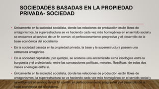 SOCIEDADES BASADAS EN LA PROPIEDAD
PRIVADA- SOCIEDAD
• Únicamente en la sociedad socialista, donde las relaciones de producción están libres de
antagonismos, la superestructura se va haciendo cada vez más homogénea en el sentido social y
se encuentra al servicio de un fin común: el perfeccionamiento progresivo y el desarrollo de la
base económica del socialismo
• En la sociedad basada en la propiedad privada, la base y la superestructura poseen una
estructura antagónica
• En la sociedad capitalista, por ejemplo, se sostiene una encarnizada lucha ideológica entre la
burguesía y el proletariado, entre las concepciones políticas, morales, filosóficas, de estas dos
clases enemigas entre sí.
• Únicamente en la sociedad socialista, donde las relaciones de producción están libres de
antagonismos, la superestructura se va haciendo cada vez más homogénea en el sentido social y
se encuentra al servicio de un fin común: el perfeccionamiento progresivo y el desarrollo de la
base económica del socialismo.
 