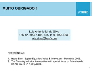 MUITO OBRIGADO !
15
Luiz Antonio M. da Silva
+55-12-3955-1405, +55-11-9-9655-4639
luiz.silva@basf.com
REFERÊNCIAS:
1. Beate Ehle: Supply Equation: Value & Innovation – Montreux, 2006.
2. The Cleaning Industry: An overview with special focus on future trends,
H&PC, Vol. 9, nº 5, Sep/2014.
 