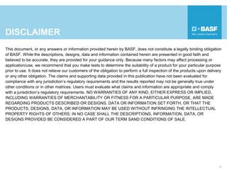 DISCLAIMER
This document, or any answers or information provided herein by BASF, does not constitute a legally binding obligation
of BASF. While the descriptions, designs, data and information contained herein are presented in good faith and
believed to be accurate, they are provided for your guidance only. Because many factors may affect processing or
application/use, we recommend that you make tests to determine the suitability of a product for your particular purpose
prior to use. It does not relieve our customers of the obligation to perform a full inspection of the products upon delivery
or any other obligation. The claims and supporting data provided in this publication have not been evaluated for
compliance with any jurisdiction’s regulatory requirements and the results reported may not be generally true under
other conditions or in other matrices. Users must evaluate what claims and information are appropriate and comply
with a jurisdiction’s regulatory requirements. NO WARRANTIES OF ANY KIND, EITHER EXPRESS OR IMPLIED,
INCLUDING WARRANTIES OF MERCHANTABILITY OR FITNESS FOR A PARTICULAR PURPOSE, ARE MADE
REGARDING PRODUCTS DESCRIBED OR DESIGNS, DATA OR INFORMATION SET FORTH, OR THAT THE
PRODUCTS, DESIGNS, DATA, OR INFORMATION MAY BE USED WITHOUT INFRINGING THE INTELLECTUAL
PROPERTY RIGHTS OF OTHERS. IN NO CASE SHALL THE DESCRIPTIONS, INFORMATION, DATA, OR
DESIGNS PROVIDED BE CONSIDERED A PART OF OUR TERM SAND CONDITIONS OF SALE.
17
 