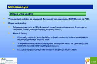 Μεθοδολογία
Κτίριο υπό μελέτη


Υπολογισμοί με βάση το λογισμικό δυναμικής προσομοίωσης DYNBIL από το P.H.I.



Kτίριο υπό μελέτη:


Διώροφη μονοκατοικία με 120m2 συνολική κατοικήσιμη επιφάνεια και μη θερμαινόμενο
υπόγειο σε συνεχές σύστημα δόμησης και χωρίς εξώστες



Αθήνα & Θεσ/κη:


Εξωτερικές τοιχοποιίες και στέγη/δώμα με βαριά κατασκευή: οπλισμένο σκυρόδεμα
και μονή τοιχοποιία με τουβλίνα 35cm



Τα παράθυρα και οι μπαλκονόπορτες είναι ανοιγόμενoυ τύπου και έχουν πατζούρια
κλειστά το καλοκαίρι κατά τις μεσημεριανές ώρες



Κεκλιμένη αεριζόμενη στέγη από οπλισμένο σκυρόδεμα πάχους 15cm

 