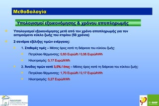 Μεθοδολογία
Υπολογισμοί εξοικονόμησης & χρόνου αποπληρωμής


Υπολογισμοί εξοικονόμησης μετά από τον χρόνο αποπληρωμής για τον
εκτιμούμενο κύκλο ζωής του κτιρίου (50 χρόνια)



2 σενάρια εξέλιξης τιμών ενέργειας:


1. Σταθερές τιμές – Μέσος όρος κατά τη διάρκεια του κύκλου ζωής:





Πετρέλαιο θέρμανσης: 0,60 Ευρώ/lt / 0,06 Ευρώ/kWh
Ηλεκτρισμός: 0,17 Ευρώ/kWh

2. Άνοδος τιμών κατά 3,5% / έτος – Μέσος όρος κατά τη διάρκεια του κύκλου ζωής:


Πετρέλαιο θέρμανσης: 1,70 Ευρώ/lt / 0,17 Ευρώ/kWh



Ηλεκτρισμός: 0,27 Ευρώ/kWh

 