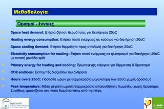 Μεθοδολογία
Ορισμοί - έννοιες


Space heat demand: Ετήσια ζήτηση θερμότητας για διατήρηση 20οC



Heating energy consumption: Ετήσιο ποσό ενέργειας σε καύσιμο για διατήρηση 20ο C



Space cooling demand: Ετήσια θερμότητα προς αποβολή για διατήρηση 25ο C



Electricity consumption for cooling: Ετήσιο ποσό ενέργειας σε ηλεκτρισμό για διατήρηση 25ο C
με τυπική μονάδα split



Primary energy for heating and cooling: Πρωτογενής ενέργεια για θέρμανση & δροσισμό



CO2 emitions: Εκπομπές διοξειδίου του άνθρακα



Hours overs 25oC: Ποσοστό ωρών με θερμοκρασία μεγαλύτερη των 25οC χωρίς δροσισμό



Peak temperature: Μέση μέγιστη ωριαία θερμοκρασία οποιουδήποτε δωματίου χωρίς δροσισμό.
Συνήθως εμφανίζεται στα νότια δωμάτια κάτω από τη στέγη.

 