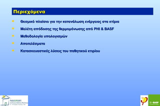 Περιεχόμενα


Θεσμικό πλαίσιο για την κατανάλωση ενέργειας στα κτίρια



Μελέτη απόδοσης της θερμομόνωσης από PHI & BASF



Μεθοδολογία υπολογισμών



Αποτελέσματα



Κατασκευαστικές λύσεις του παθητικού κτιρίου

 