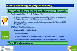 Μελέτη απόδοσης της θερμομόνωσης
Ινστιτούτο Παθητικών Κτιρίων, Ντάρμσταντ Γερμανία


Passiv Haus Institut – PHI - Dr Wolfgang Feist






Aνάλυση της επίδρασης της θερμομόνωσης στο ίδιο κτήριο στις διαφορετικές
πόλεις της Ευρώπης – Μεταξύ αυτών οι Αθήνα & Θεσ/κη
Χρησιμοποιήθηκαν θερμομονωτικά υλικά παραγόμενα από α’ ύλες της BASF
Neopor & Peripor

BASF AG – The Chemical company


Πωλήσεις 2011 : 73,5 δισ. Ευρώ



111.000 εργαζόμενοι



1951 - Πατεντάρει το Διογκωμένο Πολυστυρένιο ΕPS – Styropor / Peripor



1995 – Πατεντάρει το Γραφιτούχο Διογκωμένο Πολυστυρένιο ΕPS - Neopor

Έως 70% εξοικονόμηση

 