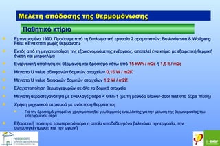 Μελέτη απόδοσης της θερμομόνωσης
Παθητικό κτίριο


Εμπνευσμένο 1990. Προέκυψε από τη διπλωματική εργασία 2 οραματιστών: Βο Andersen & Wolfgang
Feist «Ένα σπίτι χωρίς θέρμανση»



Εκτός από τη μεγιστοποίηση της εξοικονομούμενης ενέργειας, αποτελεί ένα κτίριο με εξαιρετική θερμική
άνεση και μικροκλίμα



Ενεργειακή απαίτηση σε θέρμανση και δροσισμό κάτω από 15 kWh / m2ε ή 1,5 lt / m2ε



Μέγιστο U value αδιαφανών δομικών στοιχείων 0,15 W / m2K



Μέγιστο U value διαφανών δομικών στοιχείων 1,2 W / m2K



Eλαχιστοποίηση θερμογεφυρών σε όλα τα δομικά στοιχεία



Μέγιστη αεροστεγανότητα με εναλλαγές αέρα < 0,6h-1 (με τη μέθοδο blower-door test στα 50pa πίεση)



Χρήση μηχανικού αερισμού με ανάκτηση θερμότητας




Για την δροσισμό μπορεί να χρησιμοποιηθεί γεωθερμικός εναλλάκτης για την μείωση της θερμοκρασίας του
εισερχόμενου αέρα

Εξαιρετική ποιότητα εσωτερικού αέρα η οποία αποδεδειγμένα βελτιώνει την εργασία, την
αυτοσυγκέντρωση και την υγιεινή

 