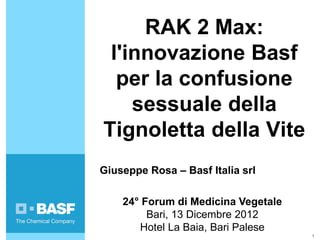 RAK 2 Max:
 l'innovazione Basf
  per la confusione
    sessuale della
Tignoletta della Vite
Giuseppe Rosa – Basf Italia srl

    24° Forum di Medicina Vegetale
         Bari, 13 Dicembre 2012
       Hotel La Baia, Bari Palese
                                     1
 