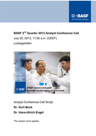 BASF 2nd
Quarter 2013 Analyst Conference Call
July 25, 2013, 11:00 a.m. (CEST)
Ludwigshafen
BASF maneuvers well
through challenging environment
Second
Quarter 2013
Financial highlights
July 25, 2013
Analyst Conference Call Script
Dr. Kurt Bock
Dr. Hans-Ulrich Engel
The spoken word applies.
 
