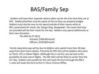 BAS/Family Sep
 -Soldiers will have their separate rations taken out for the time that they are at
NTC. Soldiers/Families must be aware of this so they can properly budget.
Soldiers must also be sure to not spend outside of their means while at
NTC, particularly for meals. (Ex. Burger King, Shoppette) The meals that they
are provided will be their meals for the day. Soldiers may spend additionally at
their own discretion
           -The BAS for FY 2012
                      -Enlisted: $348.00/month
                      -Officers: $239.00/month

-Family separation pay will be due to Soldiers who spend more than 30 days
away from their home station. Primarily for NTC this will be Soldiers who were
on Torch, LTP, or Advon flights. (Although this is not for sure yet due to the
possibility of early return flights. The DD 1561 will be filed no earlier than the
31st day. Soldiers who qualify for this will route the form through the BN S-
1, who will route the form to the Ft. Drum Finance Office.
 