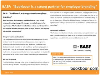 BASF: “Bookboon is a strong partner for employer branding”
29-01-2015 1
BASF: “Bookboon is a strong partner for employer
branding”
BASF has for the last three years used Bookboon as a part of their
employer branding strategy. HR-manager Connie Belling shares her
experiences: : “The feedback from Bookboon helped us understand how
our Employer Branding initiatives works locally in Denmark and improve
the results of our campaigns”.
Strong in reaching local students
“We find Bookboon an interesting partner because we are working on our local
employer brand. We wanted to increase the awareness among engineering
students on the career opportunities at BASF. Advertising in the books from
Bookboon has made it possible for us to reach these specific target groups in an
efficient way. I think we all remember how it was to be a student and not having
much money. In my opinion, contributing here creates a good win-win situation for
both parties. We get to reach out to students and students get free downloads“.
It is easy to measure
“Another Bookboon advantage is that we get the opportunity to track and test the
responses through the effect analysis they conduct. Through these statistics, we
learn how what we are doing has an effect. Furthermore, it is a big benefit to have
an external partner who sometimes sees things in a different way than what we are
able to see internally. It is helpful to receive information and feedback on things we
are not always aware of ourselves. Bookboon is good in helping us to focus on the
right things and making us conscious of how we could aim our activities in the most
optimal way“.
Recommend Bookboon
“The feedback from Bookboon helped us to improve our campaign’s results. It has
been a learning process for us as well, so we are pleased to have a partner who is
supporting us. I would definitely recommend Bookboon to others“.
ABOUT BASF
BASF is the largest diversified chemical company in the world and
is headquartered in Germany. Over the last three years, Bookboon
has been part of their employer branding strategy in both
Germany and Denmark.
 