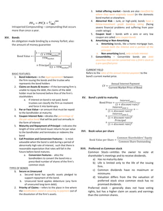 3. Par	
  or	
  Face	
  Value—an	
  amount	
  that	
  must	
  be	
  repaid	
  
to	
  the	
  bondholder	
  at	
  maturity	
  
4. Coupon	
  Interest	
  Rate—idicates	
  the	
  percentage	
  of	
  
the	
  par	
  value	
  bond	
  that	
  will	
  be	
  paid	
  out	
  annually	
  in	
  
the	
  form	
  of	
  interest	
  
5. Maturity	
  and	
  Repayment	
  of	
  Principal—indicates	
  the	
  
length	
  of	
  time	
  until	
  bond	
  issuer	
  returns	
  he	
  par	
  value	
  
to	
  the	
  bondholder	
  and	
  terminates	
  or	
  redeems	
  the	
  
bond	
  
6. Call	
  Provision	
  and	
  Conversion	
  Features-­‐-­‐	
  	
  	
  is	
  most	
  
valueable	
  when	
  the	
  bond	
  is	
  sold	
  during	
  a	
  period	
  of	
  
abnormally	
  high	
  rate	
  of	
  interest,	
  	
  such	
  that	
  there	
  is	
  
reasonable	
  expectation	
  that	
  rates	
  will	
  fall	
  in	
  the	
  
future	
  before	
  bond	
  matures.	
  
a. Conversion	
  Features-­‐-­‐	
  	
  allos	
  the	
  
bondholders	
  to	
  convert	
  the	
  bond	
  into	
  a	
  
prescribed	
  number	
  of	
  shares	
  of	
  the	
  firm’s	
  
common	
  stock	
  	
  
TYPES	
  OF	
  BONDS	
  
1. Secure	
  vs	
  Unsecured	
  
a. Secured	
   bond	
   has	
   specific	
   assets	
   pledged	
   to	
  
support	
  repayment	
  of	
  the	
  bond.	
  
b. Unsecured	
   bond	
   applies	
   debenture	
   (any	
   form	
  
of	
  unsecured	
  long-­‐term	
  debt).	
  
2. Priority	
  of	
  Claims	
  –	
  refers	
  to	
  the	
  place	
  in	
  line	
  where	
  
the	
  bondholders	
  stand	
  in	
  securing	
  re-­‐payment	
  out	
  of	
  
the	
  dissolution	
  of	
  the	
  firm’s	
  assets.	
  
3. Initial	
  offering	
  market	
  –	
  bonds	
  are	
  also	
  classified	
  by	
  
where	
   they	
   were	
   originally	
   issued	
   (in	
   the	
   domestic	
  
bond	
  market	
  or	
  elsewhere.	
  
4. Abnormal	
   Risk	
   –	
   Junk,	
   or	
   high-­‐yield,	
   bonds	
   have	
   a	
  
below-­‐investment	
   grade	
   bonding	
   rating	
   (facing	
  
severe	
   financial	
   problems	
   and	
   suffering	
   from	
   poor	
  
credit	
  ratings)	
  
5. Coupon	
   level	
   –	
   bonds	
   with	
   a	
   zero	
   or	
   very	
   low	
  
coupon	
  are	
  called	
  zero	
  coupon	
  bonds	
  
6. Amortizing	
  or	
  Non-­‐Amortizing	
  
a. Amortizing	
   bonds,	
  like	
  a	
  home	
  mortgage	
  loan,	
  
include	
   both	
   the	
   interest	
   and	
   a	
   portion	
   of	
   the	
  
principal.	
  
b. Non-­‐amortizing	
  bond,	
  only	
  include	
  interest.	
  
7. Convertibility	
   –	
   Convertible	
   bonds	
   are	
   debt	
  
securities	
  that	
  can	
  be	
  converted	
  into	
  a	
  firm’s	
  stock	
  at	
  
a	
  pre-­‐specified	
  price	
  
	
  
CURRENT	
  YIELD	
  
Refers	
  to	
  the	
  ratio	
  of	
  the	
  annual	
  interest	
  payment	
  to	
  the	
  
bond’s	
  current	
  market	
  price.	
  
	
  	
  
CY =
Annual  Interest  Payment
Current  Market  Price  of  Bond
	
  
	
  
	
  
XV. Bond's	
  yield	
  to	
  maturity	
  
Bond  Price =
𝐼𝑛𝑡𝑒𝑟𝑒𝑠𝑡!"#$  !
(1 + 𝑑𝑖𝑠𝑐𝑜𝑢𝑛𝑡  𝑟𝑎𝑡𝑒)!  
+
𝐼𝑛𝑡𝑒𝑟𝑒𝑠𝑡!"#$  !
(1 + 𝑑𝑖𝑠𝑐𝑜𝑢𝑛𝑡  𝑟𝑎𝑡𝑒)!  
+ ⋯
+
𝐼𝑛𝑡𝑒𝑟𝑒𝑠𝑡!"#$  !
1 + 𝑑𝑖𝑠𝑐𝑜𝑢𝑛𝑡  𝑟𝑎𝑡𝑒 !  
+
𝑃𝑟𝑖𝑛𝑐𝑖𝑝𝑎𝑙
(1 + 𝑑𝑖𝑠𝑐𝑜𝑢𝑛𝑡  𝑟𝑎𝑡𝑒)!  
	
  
	
  
XVI. Book	
  value	
  per	
  share	
  
	
  
Book  Value  per  Share =
Common  Shareholders!
  Equity
Common  Share  Outstanding
	
  
	
  
XVII. Preferred	
  vs	
  Common	
  stock	
  
Common	
  Stock—entitles	
  the	
  owner	
  to	
  vote	
  at	
  shareholder’s	
  
meetings	
  and	
  to	
  receive	
  dividends.	
  
a) Has	
  no	
  maturity	
  date	
  
b) Life	
  is	
  limited	
  only	
  to	
  the	
  life	
  of	
  the	
  issuing	
  firm.	
  	
  
c) Common	
   dividends	
   have	
   no	
   maximum	
   or	
  
minimums	
  
d) Valuation	
   differs	
   from	
   the	
   the	
   valuation	
   of	
  
preferred	
   stock	
   since	
   common	
   stock	
   has	
   no	
  
promised	
  dividends.	
  
Preferred	
  stock	
  –	
  generally	
  does	
  not	
  have	
  voting	
  rights,	
  but	
  
has	
  a	
  higher	
  claim	
  on	
  assets	
  and	
  earnings	
  than	
  the	
  common	
  
shares.	
  
	
  
XVIII. Annual	
  Rate	
  of	
  Return	
  
Rate	
  of	
  Return—Also	
  known	
  as	
  holding	
  period	
  return	
  is	
  
simply	
  the	
  cash	
  return	
  divided	
  by	
  the	
  beginning	
  stock	
  price	
  
	
  
𝐸𝑥𝑝𝑒𝑐𝑡𝑒𝑑  𝑅𝑎𝑡𝑒  𝑜𝑓  𝑅𝑒𝑡𝑢𝑟𝑛
= 𝑅𝑎𝑡𝑒  𝑜𝑓  𝑅𝑒𝑡𝑢𝑟𝑛!×𝑝𝑟𝑜𝑏𝑎𝑏𝑜𝑙𝑖𝑡𝑦!
+ 𝑅𝑎𝑡𝑒  𝑜𝑓  𝑅𝑒𝑡𝑢𝑟𝑛!×𝑝𝑟𝑜𝑏𝑎𝑏𝑜𝑙𝑖𝑡𝑦! + ⋯
+ 𝑅𝑎𝑡𝑒  𝑜𝑓  𝑅𝑒𝑡𝑢𝑟𝑛!×𝑝𝑟𝑜𝑏𝑎𝑏𝑜𝑙𝑖𝑡𝑦! 	
  
	
  
XIX. Risk	
  &	
  Return	
  
	
  
Cash	
  Return	
  –	
  The	
  gain	
  or	
  loss	
  on	
  an	
  investment	
  
	
  
  𝐶𝑎𝑠ℎ  𝑅𝑒𝑡𝑢𝑟𝑛 =
𝐸𝑛𝑑  𝑃𝑟𝑖𝑐𝑒 + 𝐷𝑖𝑣𝑖𝑑𝑒𝑛𝑑𝑠 − 𝐵𝑒𝑔𝑖𝑛𝑛𝑖𝑛𝑔  𝑃𝑟𝑖𝑐𝑒	
  
	
  
Break	
  Even	
  Point	
  	
  
𝐵𝐸𝑃  𝑖𝑛  𝑢𝑛𝑖𝑡𝑠 =
𝐹𝑖𝑥𝑒𝑑  𝐶𝑜𝑠𝑡
1 − 𝑉𝑎𝑟𝑖𝑎𝑏𝑙𝑒  𝐶𝑜𝑠𝑡  𝑝𝑒𝑟  𝑈𝑛𝑖𝑡
𝑆𝑒𝑙𝑙𝑖𝑛𝑔  𝑃𝑟𝑖𝑐𝑒  𝑝𝑒𝑟  𝑈𝑛𝑖𝑡
	
  
	
  
Standard	
  Deviation	
  
𝜎 = ([𝑟! − 𝐸 𝑟 ]!×𝑃𝑏!) + ⋯ + ([𝑟! − 𝐸 𝑟 ]!×𝑃𝑏!)	
  
	
  
Variance	
  
𝑉𝑎𝑟𝑖𝑎𝑛𝑐𝑒 = 𝜎!
	
  
	
  
XX. Payback	
  period	
  
	
  
	
  
 