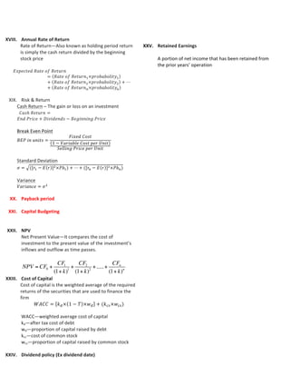 XXI. Capital	
  Budgeting	
  
Typical	
  Capital	
  Budgeting	
  Process:	
  
a) The	
  firm’s	
  management	
  identifies	
  promising	
  
investment	
  opportunities	
  
b) Once	
  an	
  investment	
  opportunity	
  has	
  been	
  identifies,	
  
its	
  value-­‐creating	
  potential,	
  what	
  some	
  refer	
  to	
  as	
  its	
  
“value	
  position”	
  is	
  thoroughly	
  evaluated	
  
Types	
  of	
  Capital	
  Investment	
  Project:	
  
a) Revenue	
  enhancement	
  investment	
  projects	
  
b) Cost-­‐reduction	
  investment	
  projects	
  
c) Mandatory	
  investments	
  that	
  are	
  a	
  result	
  of	
  
government	
  mandates	
  
Net	
  Present	
  Value	
  Criterion:	
  is	
  an	
  estimate	
  of	
  the	
  impact	
  of	
  
the	
  investment	
  opportunity	
  on	
  the	
  value	
  of	
  the	
  firm	
  
	
  
XXII. NPV	
  
Net	
  Present	
  Value—It	
  compares	
  the	
  cost	
  of	
  investment	
  to	
  
the	
  present	
  value	
  of	
  the	
  investment’s	
  inflows	
  and	
  outflow	
  
as	
  time	
  passes.	
  	
  
	
  	
  
	
  
	
  
OR	
  
	
  
	
  
	
  
A)	
  Independent	
  investment	
  project	
  is	
  one	
  that	
  stands	
  alone	
  
and	
  can	
  be	
  undertaken	
  without	
  influencing	
  the	
  acceptance	
  or	
  
rejection	
  of	
  any	
  other	
  project.	
  	
  
	
  
Choosing	
  Between	
  Mutually	
  Independent	
  Investment:	
  
1. Calculate	
  NPV;	
  
2. Accept	
  the	
  project	
  if	
  NPV	
  is	
  positive	
  and	
  reject	
  if	
  it	
  
is	
  negative.	
  
	
  
	
  
	
  
B)	
  Exclusive	
  investment	
  project	
  is	
  one	
  that	
  does	
  not	
  stand	
  
alone	
  and	
  can	
  influencing	
  the	
  acceptance	
  or	
  rejection	
  of	
  any	
  
other	
  project	
  when	
  undertaken.	
  	
  
i. If	
  mutually	
  exclusive	
  investments	
  have	
  equal	
  lives,	
  we	
  
simply	
  calculate	
  the	
  NPVs	
  and	
  choose	
  the	
  one	
  with	
  the	
  
higher/highest	
  NPV.	
  
EXAMPLE:	
  all	
  alternatives	
  last	
  for	
  10	
  years	
  
	
  
ii. If	
  mutually	
  exclusive	
  investments	
  do	
  not	
  have	
  equal	
  
lives,	
  we	
  calculate	
  the	
  Equivalent	
  Annual	
  Cost	
  (EAC),	
  
the	
  cost	
  per	
  year;	
  then	
  select	
  the	
  one	
  that	
  has	
  the	
  
lower/lowest	
  EAC.	
  
EXAMPLE:	
  one	
  alternative	
  last	
  for	
  10	
  years	
  while	
  the	
  
other	
  only	
  last	
  for	
  6	
  years	
  
	
  
Choosing	
  between	
  Mutually	
  Exclusive	
  Investment:	
  
1. 	
  Compute	
  NPV	
  
2. 	
  Compute	
  EAC	
  as	
  per	
  equation	
  11-­‐2	
  
	
  
𝐸𝐴𝐶 =
𝑃𝑉  𝑜𝑓  𝐶𝑜𝑠𝑡𝑠
(1 + 𝑘)! + (1 + 𝑘)! + ⋯ + (1 + 𝑘)!
	
  
	
  
XXIII. Cost	
  of	
  Capital	
  
Cost	
  of	
  capital	
  is	
  the	
  weighted	
  average	
  of	
  the	
  required	
  
returns	
  of	
  the	
  securities	
  that	
  are	
  used	
  to	
  finance	
  the	
  firm	
  
𝑊𝐴𝐶𝐶 = 𝑘!× 1 − 𝑇 ×𝑤! + (𝑘!"×𝑤!")	
  
	
  
WACC—weighted	
  average	
  cost	
  of	
  capital	
  
kd—after	
  tax	
  cost	
  of	
  debt	
  
wd—proportion	
  of	
  capital	
  raised	
  by	
  debt	
  	
  
kcs—cost	
  of	
  common	
  stock	
  
wcs—proportion	
  of	
  capital	
  raised	
  by	
  common	
  stock	
  
T	
  –	
  tax	
  rate	
  
	
  
XXIV. Dividend	
  policy	
  (Ex	
  dividend	
  date)	
  
	
  
XXV. Retained	
  Earnings	
  
	
  
A	
  portion	
  of	
  net	
  income	
  that	
  has	
  been	
  retained	
  from	
  the	
  
prior	
  years’	
  operation	
  
	
  
𝑅𝐸 = 𝐵𝑒𝑔. 𝑅𝐸 + 𝑁𝑒𝑡  𝐼𝑛𝑐𝑜𝑚𝑒 − 𝐷𝑖𝑣𝑖𝑑𝑒𝑛𝑑𝑠	
  
	
  
	
  
	
  
	
  
	
  
	
  
	
  
	
  
	
  
	
  
	
  
	
  
	
  
	
  
	
  
	
  
	
  
	
  
	
  
	
  
	
  
NPV = CF0 +
CF1
(1+ k)1
+
CF2
(1+ k)2
+.....+
CFn
(1+ k)n
NPV = CF0 +
CF1
(1+ k)1
+
CF2
(1+ k)2
+.....+
CFn
(1+ k)n
 