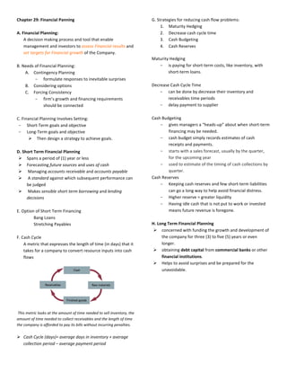 Chapter	
  29:	
  Financial	
  Panning	
  
	
  
A.	
  Financial	
  Planning:	
  
A	
  decision	
  making	
  process	
  and	
  tool	
  that	
  enable	
  
management	
  and	
  investors	
  to	
  assess	
  Financial	
  results	
  and	
  
set	
  targets	
  for	
  Financial	
  growth	
  of	
  the	
  Company.	
  
	
  	
  
B.	
  Needs	
  of	
  Financial	
  Planning:	
  
A. Contingency	
  Planning	
  
- formulate	
  responses	
  to	
  inevitable	
  surprises	
  
B. Considering	
  options	
  
C. Forcing	
  Consistency	
  
- firm’s	
  growth	
  and	
  financing	
  requirements	
  
should	
  be	
  connected	
  
	
  
C.	
  Financial	
  Planning	
  Involves	
  Setting:	
  
- Short-­‐Term	
  goals	
  and	
  objective	
  
- Long-­‐Term	
  goals	
  and	
  objective	
  
Ø Then	
  design	
  a	
  strategy	
  to	
  achieve	
  goals.	
  
	
  
D.	
  Short	
  Term	
  Financial	
  Planning	
  
Ø Spans	
  a	
  period	
  of	
  (1)	
  year	
  or	
  less	
  
Ø Forecasting	
  future	
  sources	
  and	
  uses	
  of	
  cash	
  
Ø 	
  Managing	
  accounts	
  receivable	
  and	
  accounts	
  payable	
  
Ø 	
  A	
  standard	
  against	
  which	
  subsequent	
  performance	
  can	
  
be	
  judged	
  
Ø 	
  Makes	
  sensible	
  short	
  term	
  borrowing	
  and	
  lending	
  
decisions	
  
	
  
E.	
  Option	
  of	
  Short	
  Term	
  Financing	
  
Bang	
  Loans	
  
Stretching	
  Payables	
  
	
  
F.	
  Cash	
  Cycle	
  
A	
  metric	
  that	
  expresses	
  the	
  length	
  of	
  time	
  (in	
  days)	
  that	
  it	
  
takes	
  for	
  a	
  company	
  to	
  convert	
  resource	
  inputs	
  into	
  cash	
  
flows	
  
	
  
	
  
	
  
	
  
	
  
	
  
	
  
	
  
	
  This	
  metric	
  looks	
  at	
  the	
  amount	
  of	
  time	
  needed	
  to	
  sell	
  inventory,	
  the	
  
amount	
  of	
  time	
  needed	
  to	
  collect	
  receivables	
  and	
  the	
  length	
  of	
  time	
  
the	
  company	
  is	
  afforded	
  to	
  pay	
  its	
  bills	
  without	
  incurring	
  penalties.	
  	
  
	
  
Ø Cash	
  Cycle	
  (days)=	
  average	
  days	
  in	
  inventory	
  +	
  average	
  
collection	
  period	
  –	
  average	
  payment	
  period	
  
	
  
G.	
  Strategies	
  for	
  reducing	
  cash	
  flow	
  problems:	
  
1. Maturity	
  Hedging	
  
2. Decrease	
  cash	
  cycle	
  time	
  
3. Cash	
  Budgeting	
  
4. Cash	
  Reserves	
  
	
  
Maturity	
  Hedging	
  	
  
- is	
  paying	
  for	
  short-­‐term	
  costs,	
  like	
  inventory,	
  with	
  
short-­‐term	
  loans.	
  
	
  
Decrease	
  Cash	
  Cycle	
  Time	
  
- can	
  be	
  done	
  by	
  decrease	
  their	
  inventory	
  and	
  
receivables	
  time	
  periods	
  
- delay	
  payment	
  to	
  supplier	
  
	
  
Cash	
  Budgeting	
  
- gives	
  managers	
  a	
  “heads-­‐up”	
  about	
  when	
  short-­‐term	
  
financing	
  may	
  be	
  needed.	
  
- cash	
  budget	
  simply	
  records	
  estimates	
  of	
  cash	
  
receipts	
  and	
  payments.	
  
- starts	
  with	
  a	
  sales	
  forecast,	
  usually	
  by	
  the	
  quarter,	
  
for	
  the	
  upcoming	
  year	
  
- used	
  to	
  estimate	
  of	
  the	
  timing	
  of	
  cash	
  collections	
  by	
  
quarter.	
  
Cash	
  Reserves	
  	
  
- Keeping	
  cash	
  reserves	
  and	
  few	
  short-­‐term	
  liabilities	
  
can	
  go	
  a	
  long	
  way	
  to	
  help	
  avoid	
  financial	
  distress.	
  
- Higher	
  reserve	
  =	
  greater	
  liquidity	
  
- Having	
  idle	
  cash	
  that	
  is	
  not	
  put	
  to	
  work	
  or	
  invested	
  
means	
  future	
  revenue	
  is	
  foregone.	
  
	
  
H.	
  Long	
  Term	
  Financial	
  Planning	
  
Ø concerned	
  with	
  funding	
  the	
  growth	
  and	
  development	
  of	
  
the	
  company	
  for	
  three	
  (3)	
  to	
  five	
  (5)	
  years	
  or	
  even	
  
longer.	
  
Ø obtaining	
  debt	
  capital	
  from	
  commercial	
  banks	
  or	
  other	
  
financial	
  institutions.	
  
Ø Helps	
  to	
  avoid	
  surprises	
  and	
  be	
  prepared	
  for	
  the	
  
unavoidable.	
  
	
  
	
  
	
  
	
  
	
  
	
  
	
  
	
  
	
  
	
  
	
  
	
  
 