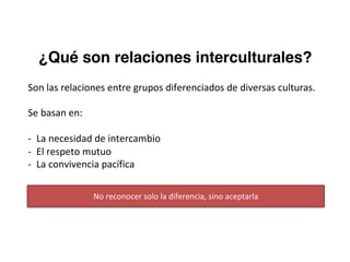 ¿Qué son relaciones interculturales?
Son	las	relaciones	entre	grupos	diferenciados	de	diversas	culturas.
Se	basan	en:
- La	necesidad	de	intercambio
- El	respeto	mutuo
- La	convivencia	pacífica
No	reconocer	solo	la	diferencia,	sino	aceptarla
 
