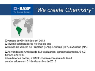 “We create Chemistry”
E-Busines:
vendas de €74 bilhões em 2013
112 mil colaboradores no final do ano
Bolsas de valores de Frankfurt (BAS), Londres (BFA) e Zurique (NA)
As vendas na América do Sul totalizaram, aproximadamente, € 4.2
bilhões em 2013
Na América do Sul, a BASF contava com mais de 6 mil
colaboradores em 31 de dezembro de 2013
 