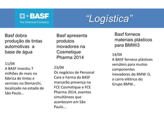 “Logística”
Basf dobra
produção de tintas
automotivas a
base de água
11/04
A BASF investiu 7
milhões de reais na
fábrica de tintas e
vernizes no Demarchi,
localizado no estado de
São Paulo...
14/04
A BASF fornece plásticos
versáteis para muitos
componentes
inovadores do BMW i3,
o carro elétrico do
Grupo BMW...
23/04
Os negócios de Personal
Care e Farma da BASF
marcarão presença na
FCE Cosmetique e FCE
Pharma 2014, eventos
simultâneos que
acontecem em São
Paulo...
Basf apresenta
produtos
inovadores na
Cosmetique
Pharma 2014
Basf fornece
materiais plásticos
para BMWi3
 