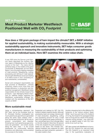 SET in Practice:
Meat Product Marketer Westfleisch
Positioned Well with CO2 Footprint


How does a 150 gram package of ham impact the climate? SET, a BASF initiative
for applied sustainability, is making sustainability measurable. With a strategic
sustainability approach and innovative instruments, SET helps consumer goods
manufacturers in measuring the sustainability of their products and optimizing
them on an individual basis. Here SET examines the entire value chain.

It was 1820 when the German poet Hein-
rich Heine described the northern Ger-
man region of Westphalia as the „Mother
country of the ham“. The name still fits
perfectly today: In the middle of the green
countryside of Westphalia we find West-
fleisch, one of Europe‘s leading marketers
of meat products. Slaughtering, cutting,
processing and refining of meat special-
ties brought Westfleisch revenues totaling
2.16 billion Euros in 2011 (including ex-
port subsidiaries, consolidated).

Social and ecological responsibility are
high priorities at Westfleisch. „Climate
protection means much more than just
energy-efficiency in production and op-
erational management: Westfleisch takes
responsibility for the climate impact of its
products,“ says Managing Board Chair-
man Dr. Helfried Giesen regarding the
Westfleisch sustainability strategy, for-
mulated with the assistance of the SET
experts at BASF.



More sustainable meat
Using a comprehensive approach, the            Supported and realized by SET, the CO2           Another interesting fact is the differing CO2
SET team, led at the European level by         footprint yielded insightful results: Although   footprints of the various product types:
Dr. Christoph Günther, investigated how        processing meat is an energy-intensive part      While 1 kg of raw pork has a CO2 footprint
much greenhouse gas (CO2e) is generated        of meat production, slaughtering, cutting        of 3.2 kg, the footprint for packaged boiled
along the entire value creation chain –        and processing account for only a small          ham is 3.6 kg and as a result of the energy-
from animal feed production all the way to     part of the greenhouse gases produced. In        intensive drying process, „raw cold-cuts“
product consumption and disposal.              fact, animal feed has a much stronger effect     (such as salami) weigh in with CO2 foot-
Knowing how much greenhouse gas emis-          on the CO2 footprint: More than 50 percent       prints of as much as 4 kg.
sions are generated – and where exactly
                                   ­           of the CO2 footprint for pork production is
along the value chain – is the crucial
                                    ­          based on this factor. This includes CO2-­        SET also worked with Westfleisch to formu­
prerequisite for continuously reducing
­                                              relevant fertilizers and measures for plant      late the CO2 footprint for veal and beef.
emissions and effectively commu­­ nicating     breeding and plant protection upstream in        The CO2 footprint is an important initial
this success to the market.                    the value creation chain.                        step in the quantitative evaluation of
 