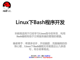 Linux下Bash程序开发

本教程适用于已经学习Linux指令的学员，利用
 Bash编程有助于日常服务器的管理的便捷。

编者寄予：希望多动手，开动脑筋，克服编程的恐
 惧心理，Linux下Bash编程无非就是这么几条语
         句，有志者事竟成。

         指导老师：杨坤 QQ: 12238747
       蓝狐教育系统培训中心 0731-84125710
 