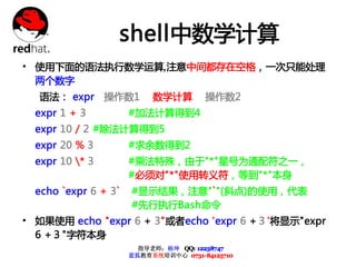 shell中数学计算
• 使用下面的语法执行数学运算,注意中间都存在空格，一次只能处理
  两个数字
  语法： expr       操作数1      数学计算        操作数2
  expr 1 + 3          #加法计算得到4
  expr 10 / 2 #除法计算得到5
  expr 20 % 3         #求余数得到2
  expr 10 * 3        #乘法特殊，由于"*"星号为通配符之一，
                      #必须对"*"使用转义符，等到"*"本身
  echo `expr 6 + 3`   #显示结果，注意"`"(斜点)的使用，代表
                      #先行执行Bash命令
• 如果使用 echo "expr 6 + 3"或者echo 'expr 6 +３'将显示"expr
  6 +３"字符本身
                        指导老师：杨坤 QQ: 12238747
                      蓝狐教育系统培训中心 0731-84125710
 