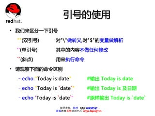 引号的使用
• 我们来区分一下引号
 ""(双引号)         对""做转义,对"$"的变量做解析

 ''(单引号)         其中的内容不做任何修改

 ``(斜点)          用来执行命令

• 请观察下面的命令区别
 –echo "Today is date"           #输出 Today is date

 –echo "Today is `date`"         #输出 Today is 及日期

 –echo 'Today is `date`'         #原样输出 Today is `date`

                   指导老师：杨坤 QQ: 12238747
                 蓝狐教育系统培训中心 0731-84125710
 