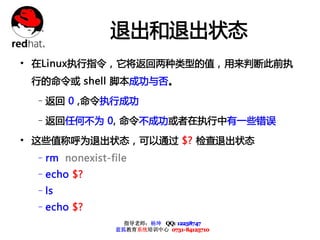 退出和退出状态
• 在Linux执行指令，它将返回两种类型的值，用来判断此前执
 行的命令或 shell 脚本成功与否。

 –返回 0 ,命令执行成功

 –返回任何不为 0, 命令不成功或者在执行中有一些错误

• 这些值称呼为退出状态，可以通过 $? 检查退出状态
 –rm nonexist-file
 –echo $?
 –ls
 –echo $?
                 指导老师：杨坤 QQ: 12238747
               蓝狐教育系统培训中心 0731-84125710
 