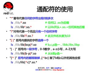 通配符的使用
• "*"星号代表任何的字符出现0到多次
  ls /lib/*.so                 # 任何以 .so为后缀
  ls /lib/lib*.so.*            # 以lib开头+.so.+任何其他后缀
• "?"问号代表一个而且只有一个任何字符
  ls /lib/lib??.so.?           # 此文件名长度为10
• "[ ]" 括号内提供的字符选择一个
  ls /lib/lib[bcp]*.so         # b,c,p选一，libb,libc,libp
• "[ - ]" 括号内一段字符，0-9数字，a-z小写，A-Z大写
  ls /lib/lib[b-p]*.so         # 从b到p选一
• "[^ ]" 括号内的都排除掉 ,[^bc] 除了b和c以外的其他全部
  ls /lib/lib[^c]*.so.*
                         指导老师：杨坤 QQ: 12238747
                       蓝狐教育系统培训中心 0731-84125710
 