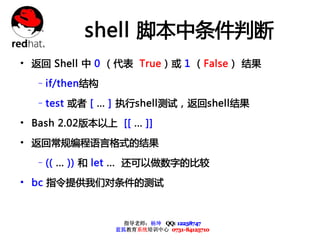 shell 脚本中条件判断
• 返回 Shell 中 0 （代表 True）或 1 （False） 结果
   –if/then结构

   –test 或者 [ ... ] 执行shell测试，返回shell结果

• Bash 2.02版本以上 [[ ... ]]
• 返回常规编程语言格式的结果
   –(( ... )) 和 let ... 还可以做数字的比较

• bc 指令提供我们对条件的测试


                    指导老师：杨坤 QQ: 12238747
                  蓝狐教育系统培训中心 0731-84125710
 