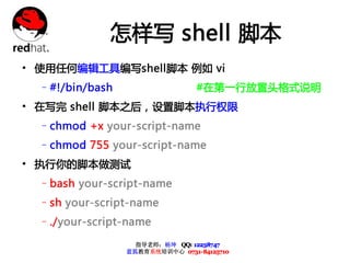 怎样写 shell 脚本
• 使用任何编辑工具编写shell脚本 例如 vi
  –#!/bin/bash                   #在第一行放置头格式说明
• 在写完 shell 脚本之后，设置脚本执行权限
  –chmod +x your-script-name
  –chmod 755 your-script-name
• 执行你的脚本做测试
  –bash your-script-name
  –sh your-script-name
  –./your-script-name

                   指导老师：杨坤 QQ: 12238747
                 蓝狐教育系统培训中心 0731-84125710
 