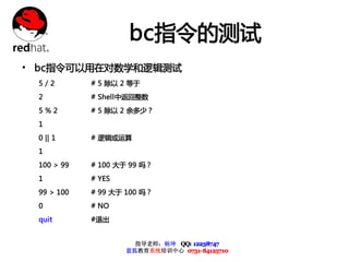 bc指令的测试
• bc指令可以用在对数学和逻辑测试
 5/2        # 5 除以 2 等于
 2          # Shell中返回整数
 5%2        # 5 除以 2 余多少？
 1
 0 || 1     # 逻辑或运算
 1
 100 > 99   # 100 大于 99 吗？
 1          # YES
 99 > 100   # 99 大于 100 吗？
 0          # NO
 quit       #退出


                      指导老师：杨坤 QQ: 12238747
                    蓝狐教育系统培训中心 0731-84125710
 