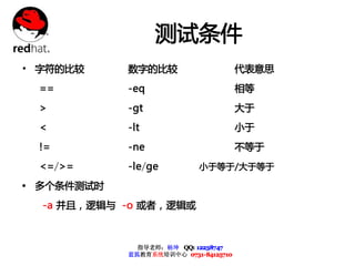 测试条件
• 字符的比较     数字的比较                      代表意思
 ==         -eq                        相等
 >          -gt                        大于
 <          -lt                        小于
 !=         -ne                        不等于
 <=/>=      -le/ge          小于等于/大于等于

Ÿ 多个条件测试时
  -a 并且，逻辑与 -o 或者，逻辑或



              指导老师：杨坤 QQ: 12238747
            蓝狐教育系统培训中心 0731-84125710
 